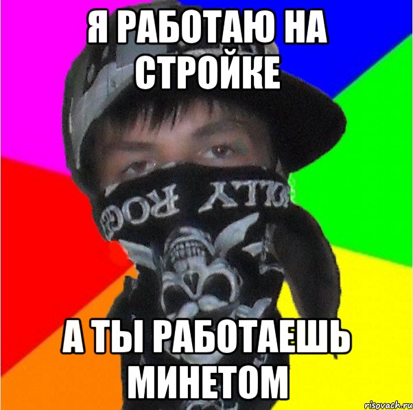 я работаю на стройке а ты работаешь минетом