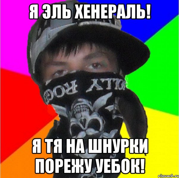 я эль хенераль! я тя на шнурки порежу уебок!