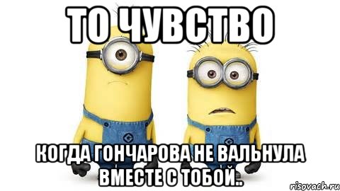 то чувство когда гончарова не вальнула вместе с тобой.., Мем Миньоны