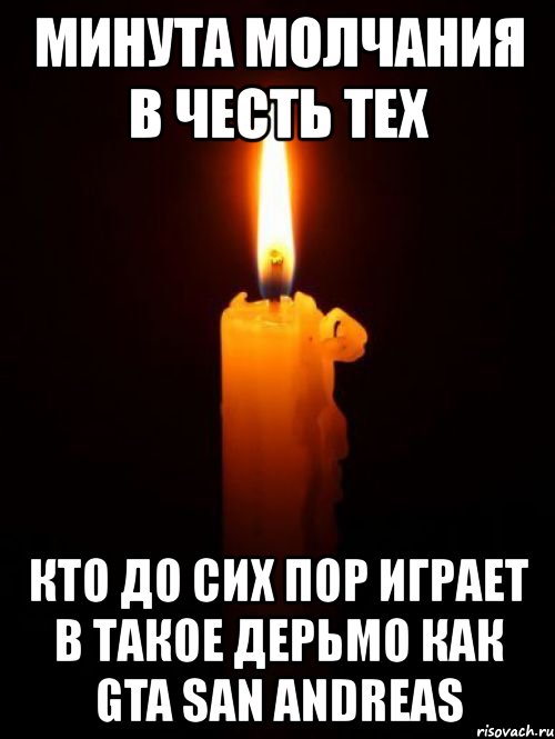 минута молчания в честь тех кто до сих пор играет в такое дерьмо как gta san andreas