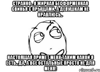 странно.. я жирная бесформенная свинья с прыщами, а девушкам не нравлюсь.. настоящая примет меня таким какой я есть.. да, а все остальные просто не для меня!, Мем Мне кажется или