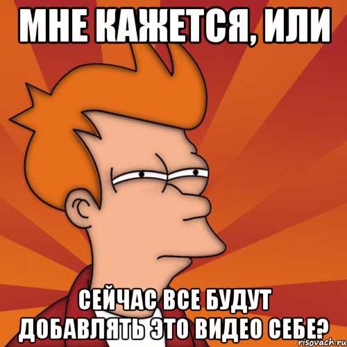 мне кажется, или сейчас все будут добавлять это видео себе?, Мем Мне кажется или (Фрай Футурама)