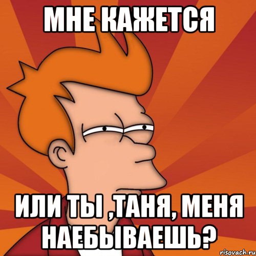 мне кажется или ты ,таня, меня наебываешь?, Мем Мне кажется или (Фрай Футурама)