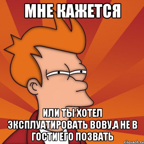 мне кажется или ты хотел эксплуатировать вову,а не в гости его позвать, Мем Мне кажется или (Фрай Футурама)