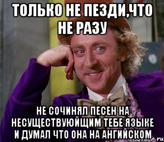 только не пезди,что не разу не сочинял песен на несуществуюйщим тебе языке и думал что она на ангийском