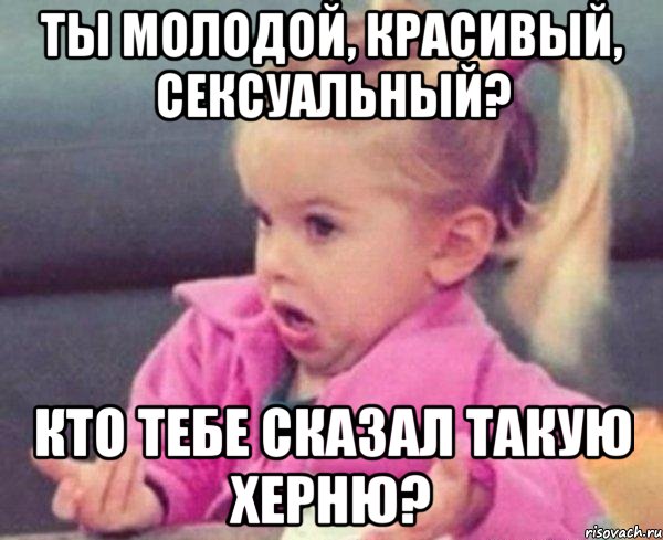 ты молодой, красивый, сексуальный? кто тебе сказал такую херню?, Мем  Ты говоришь (девочка возмущается)