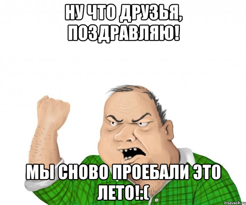 ну что друзья, поздравляю! мы сново проебали это лето!:(