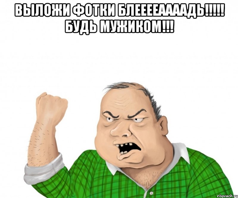 выложи фотки блееееаааадь!!! будь мужиком!!! 