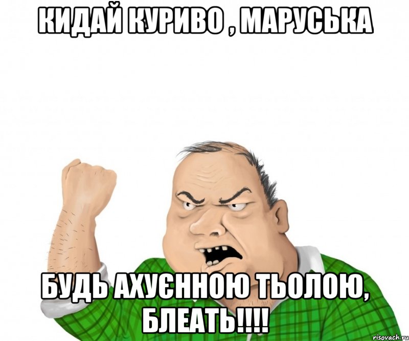 кидай куриво , маруська будь ахуєнною тьолою, блеать!!!