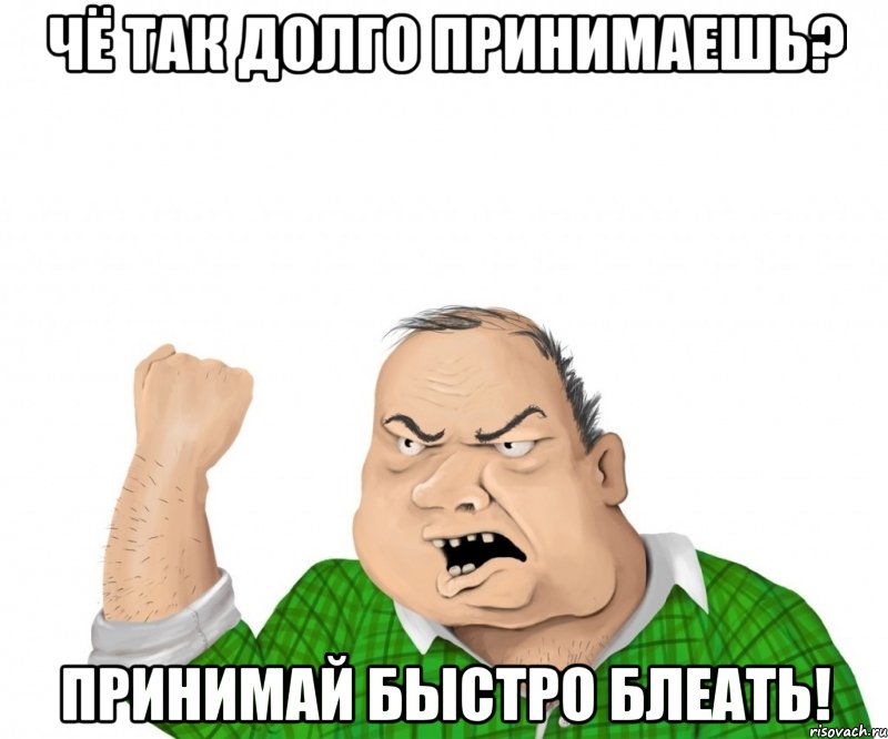 чё так долго принимаешь? принимай быстро блеать!
