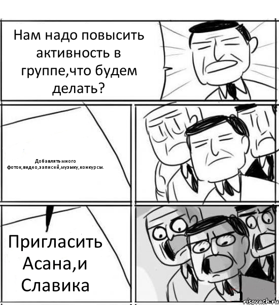 Нам надо повысить активность в группе,что будем делать? Добавлять много фоток,видео,записей,музыку,конкурсы. Пригласить Асана,и Славика, Комикс нам нужна новая идея