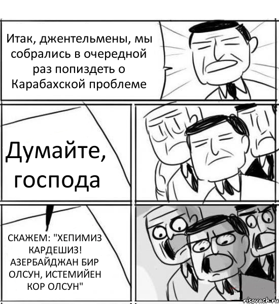 Итак, джентельмены, мы собрались в очередной раз попиздеть о Карабахской проблеме Думайте, господа СКАЖЕМ: "ХЕПИМИЗ КАРДЕШИЗ! АЗЕРБАЙДЖАН БИР ОЛСУН, ИСТЕМИЙЕН КОР ОЛСУН", Комикс нам нужна новая идея