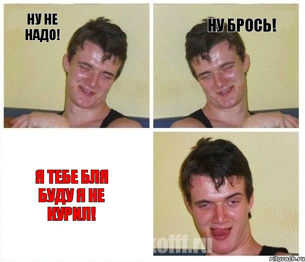 Ну не надо! ну брось! я тебе бля буду я не курил!