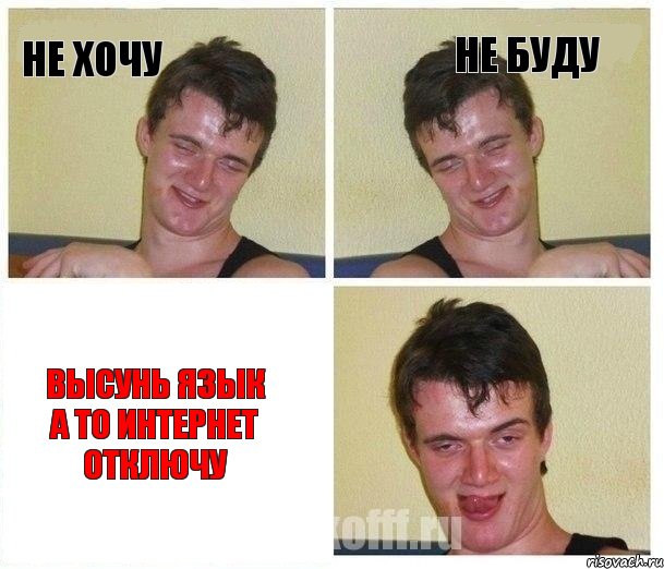 не хочу не буду ВЫСУНЬ ЯЗЫК А ТО ИНТЕРНЕТ ОТКЛЮЧУ