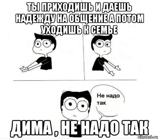 ты приходишь и даешь надежду на общение а потом уходишь к семье дима , не надо так