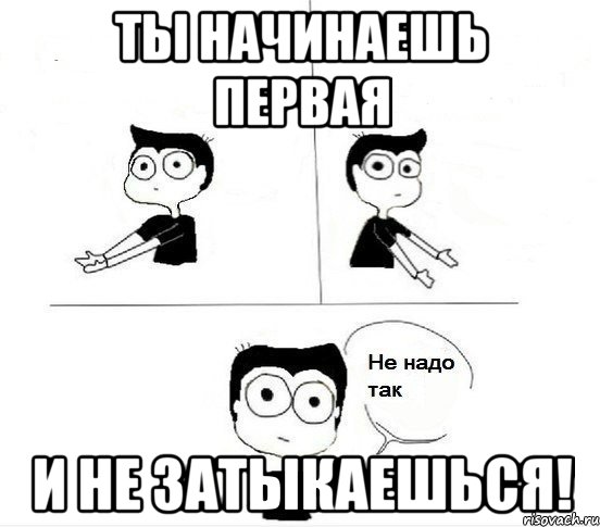 ты начинаешь первая и не затыкаешься!