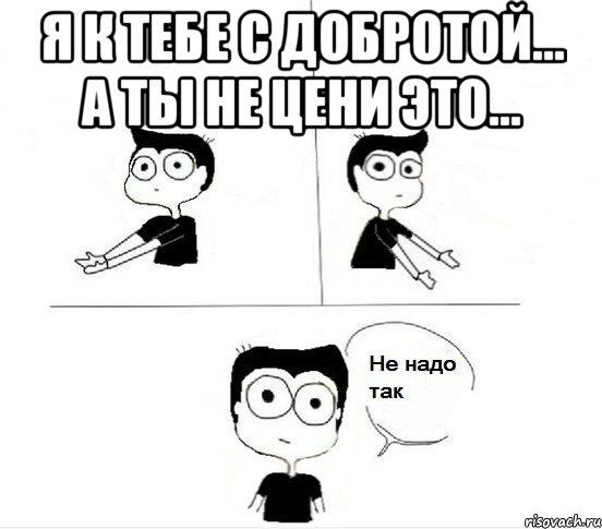 я к тебе с добротой... а ты не цени это... 