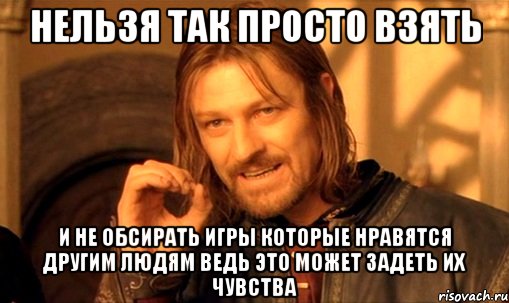 нельзя так просто взять и не обсирать игры которые нравятся другим людям ведь это может задеть их чувства, Мем Нельзя просто так взять и (Боромир мем)