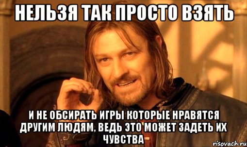 нельзя так просто взять и не обсирать игры которые нравятся другим людям, ведь это может задеть их чувства, Мем Нельзя просто так взять и (Боромир мем)