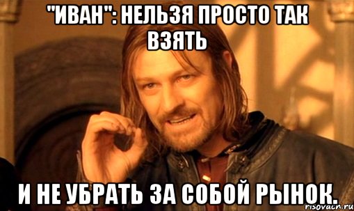 "иван": нельзя просто так взять и не убрать за собой рынок., Мем Нельзя просто так взять и (Боромир мем)