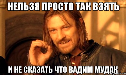 нельзя просто так взять и не сказать что вадим мудак, Мем Нельзя просто так взять и (Боромир мем)