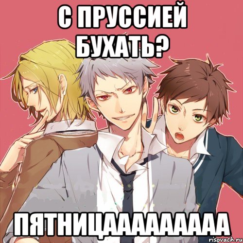 с пруссией бухать? пятницааааааааа
