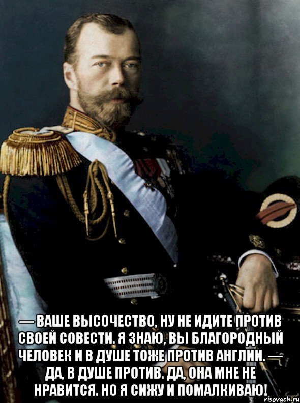  — ваше высочество, ну не идите против своей совести. я знаю, вы благородный человек и в душе тоже против англии. — да, в душе против. да, она мне не нравится. но я сижу и помалкиваю!