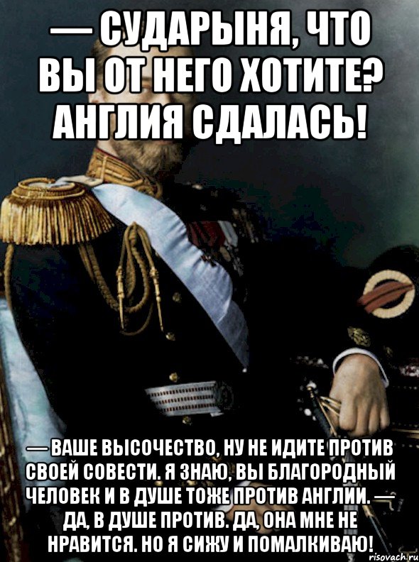 — сударыня, что вы от него хотите? англия сдалась! — ваше высочество, ну не идите против своей совести. я знаю, вы благородный человек и в душе тоже против англии. — да, в душе против. да, она мне не нравится. но я сижу и помалкиваю!