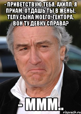 - приветствую тебя, ахилл. я приам. отдашь ты в жены, телу сына моего, гектора, вон ту девку справа? - ммм.., Мем ниро
