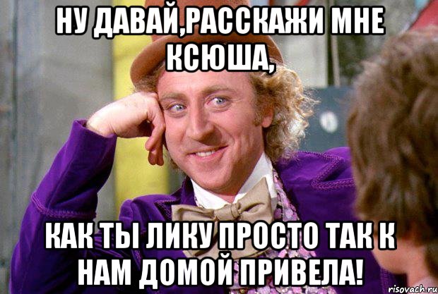 ну давай,расскажи мне ксюша, как ты лику просто так к нам домой привела!, Мем Ну давай расскажи (Вилли Вонка)