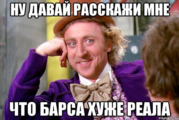 ну давай расскажи мне что барса хуже реала, Мем Ну давай расскажи (Вилли Вонка)