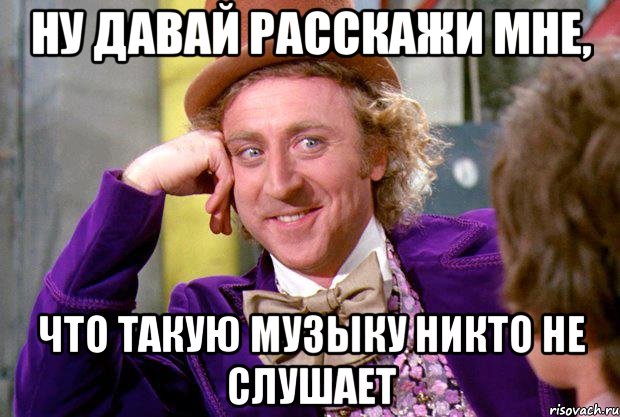 ну давай расскажи мне, что такую музыку никто не слушает, Мем Ну давай расскажи (Вилли Вонка)