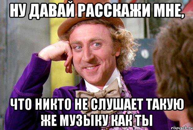 ну давай расскажи мне, что никто не слушает такую же музыку как ты, Мем Ну давай расскажи (Вилли Вонка)