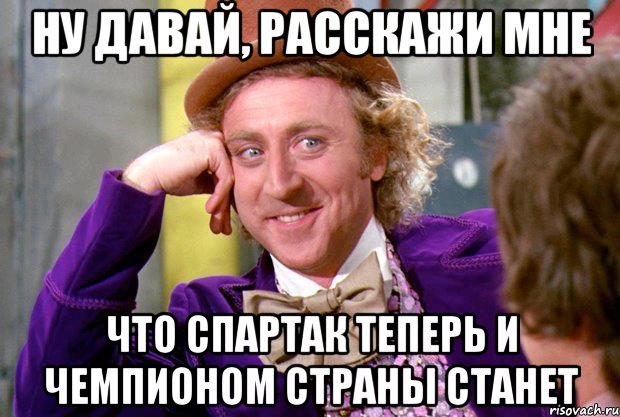 ну давай, расскажи мне что спартак теперь и чемпионом страны станет, Мем Ну давай расскажи (Вилли Вонка)