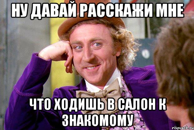 ну давай расскажи мне что ходишь в салон к знакомому, Мем Ну давай расскажи (Вилли Вонка)