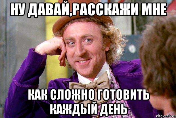 ну давай,расскажи мне как сложно готовить каждый день, Мем Ну давай расскажи (Вилли Вонка)