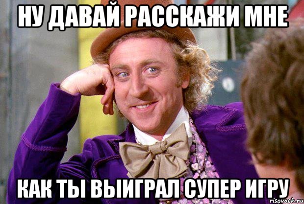 ну давай расскажи мне как ты выиграл супер игру, Мем Ну давай расскажи (Вилли Вонка)