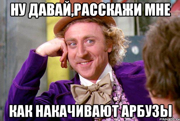 ну давай,расскажи мне как накачивают арбузы, Мем Ну давай расскажи (Вилли Вонка)