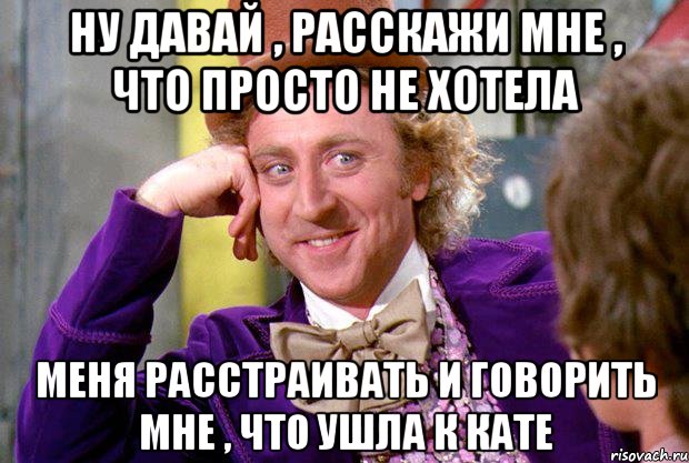 ну давай , расскажи мне , что просто не хотела меня расстраивать и говорить мне , что ушла к кате, Мем Ну давай расскажи (Вилли Вонка)