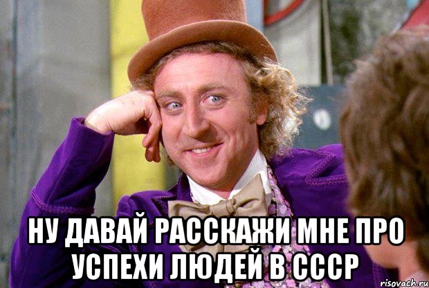  ну давай расскажи мне про успехи людей в ссср, Мем Ну давай расскажи (Вилли Вонка)