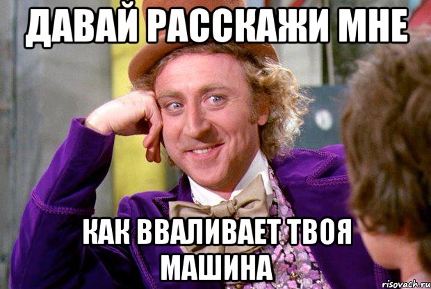 давай расскажи мне как вваливает твоя машина, Мем Ну давай расскажи (Вилли Вонка)