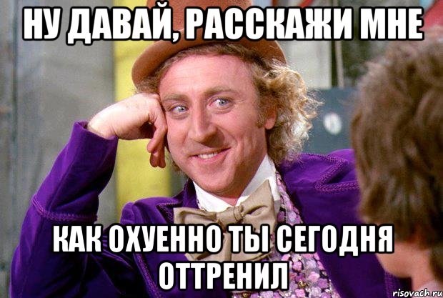 ну давай, расскажи мне как охуенно ты сегодня оттренил, Мем Ну давай расскажи (Вилли Вонка)