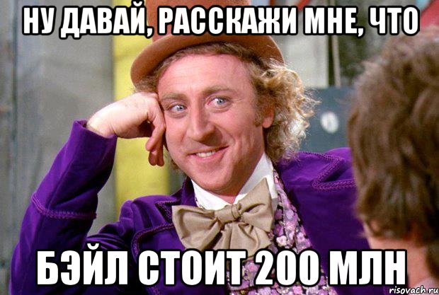 ну давай, расскажи мне, что бэйл стоит 200 млн, Мем Ну давай расскажи (Вилли Вонка)