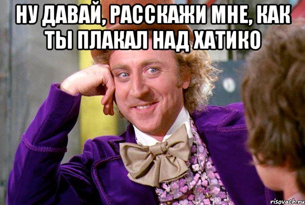 ну давай, расскажи мне, как ты плакал над хатико , Мем Ну давай расскажи (Вилли Вонка)