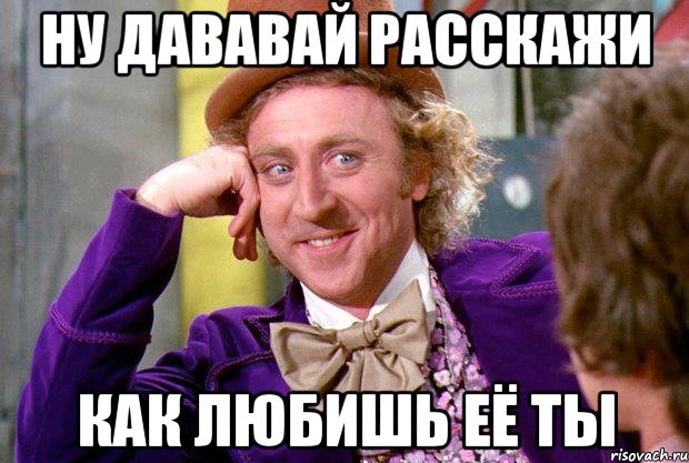 ну дававай расскажи как любишь её ты, Мем Ну давай расскажи (Вилли Вонка)