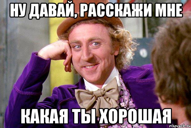 ну давай, расскажи мне какая ты хорошая, Мем Ну давай расскажи (Вилли Вонка)