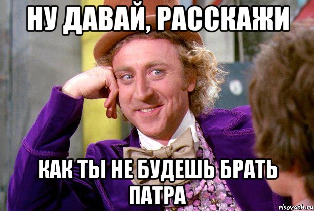 ну давай, расскажи как ты не будешь брать патра, Мем Ну давай расскажи (Вилли Вонка)