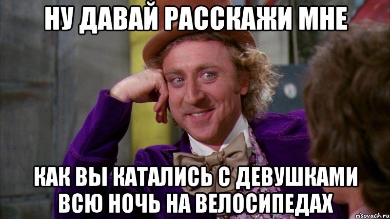 ну давай расскажи мне как вы катались с девушками всю ночь на велосипедах, Мем Ну давай расскажи (Вилли Вонка)