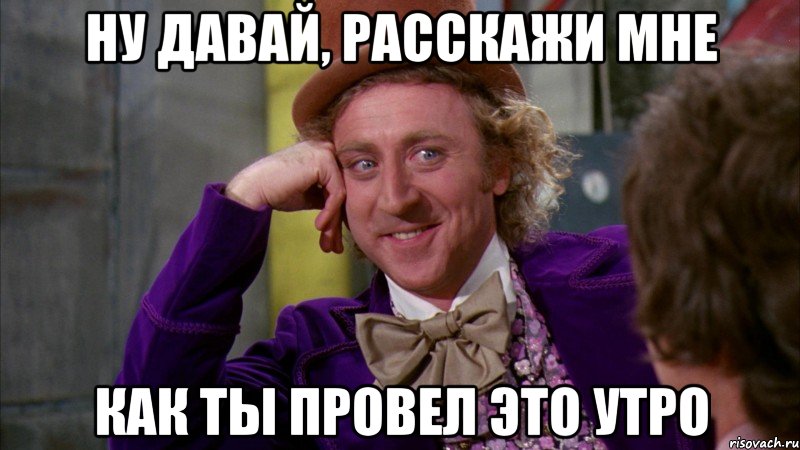 ну давай, расскажи мне как ты провел это утро, Мем Ну давай расскажи (Вилли Вонка)