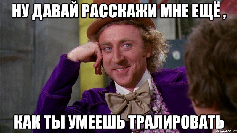 ну давай расскажи мне ещё , как ты умеешь тралировать, Мем Ну давай расскажи (Вилли Вонка)